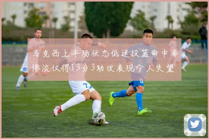 马克西上半场状态低迷投篮命中率惨淡仅得13分3助攻表现令人失望