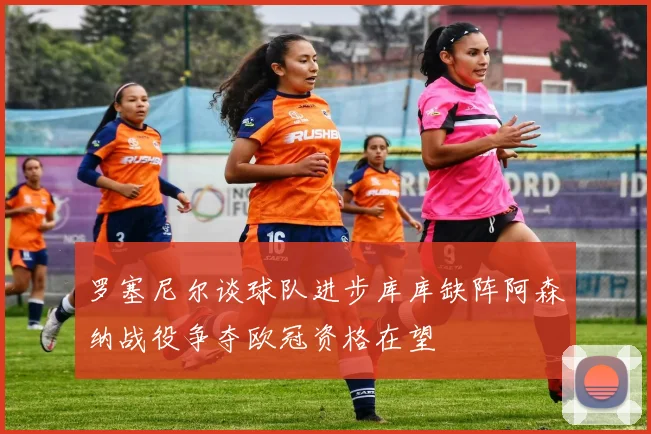 罗塞尼尔谈球队进步库库缺阵阿森纳战役争夺欧冠资格在望
