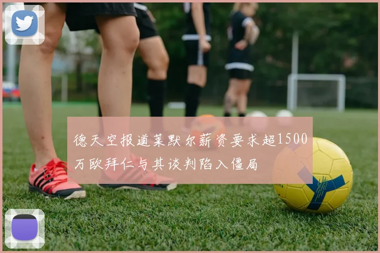 德天空报道莱默尔薪资要求超1500万欧拜仁与其谈判陷入僵局