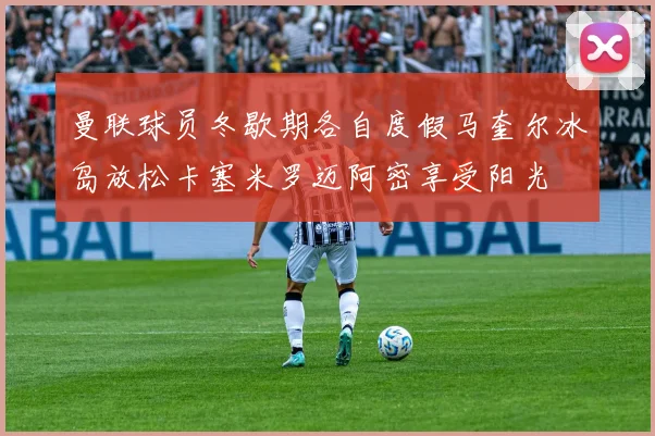 曼联球员冬歇期各自度假马奎尔冰岛放松卡塞米罗迈阿密享受阳光