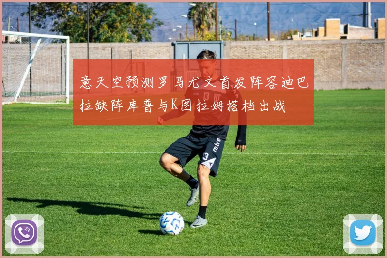 意天空预测罗马尤文首发阵容迪巴拉缺阵库普与K图拉姆搭档出战