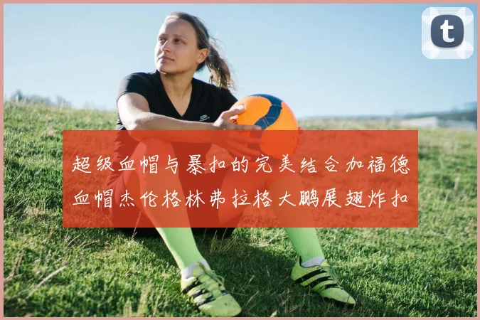 超级血帽与暴扣的完美结合加福德血帽杰伦格林弗拉格大鹏展翅炸扣精彩瞬间