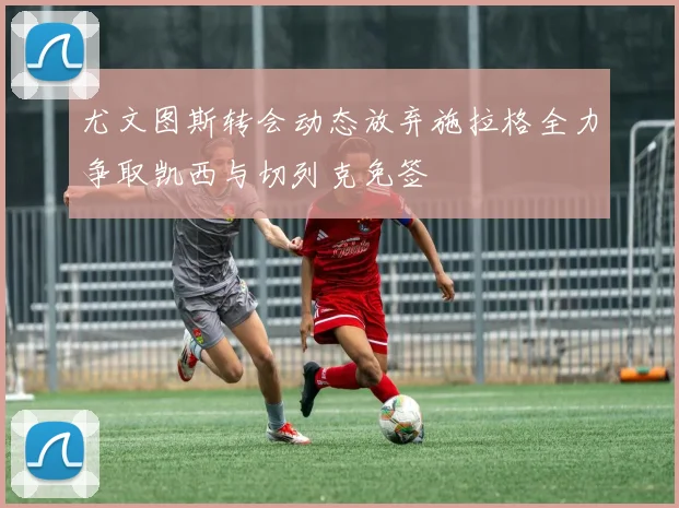 尤文图斯转会动态放弃施拉格全力争取凯西与切列克免签
