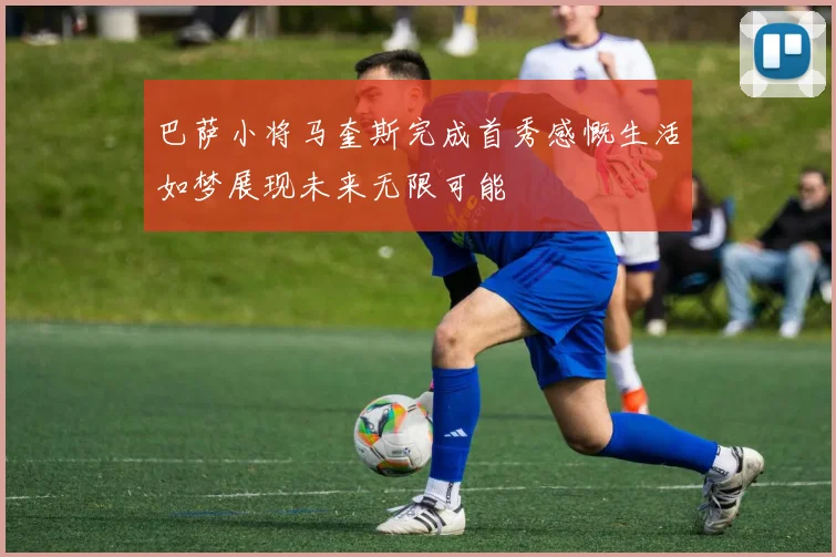 巴萨小将马奎斯完成首秀感慨生活如梦展现未来无限可能