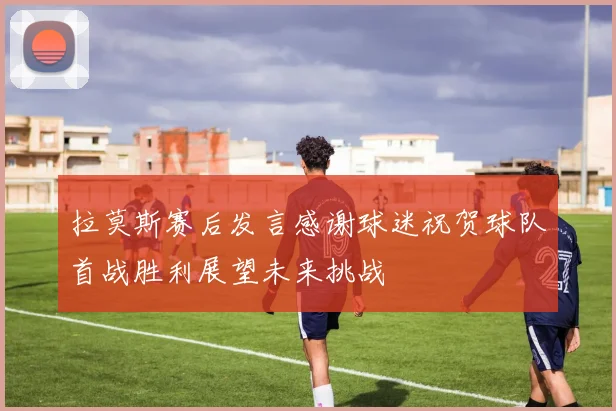 拉莫斯赛后发言感谢球迷祝贺球队首战胜利展望未来挑战