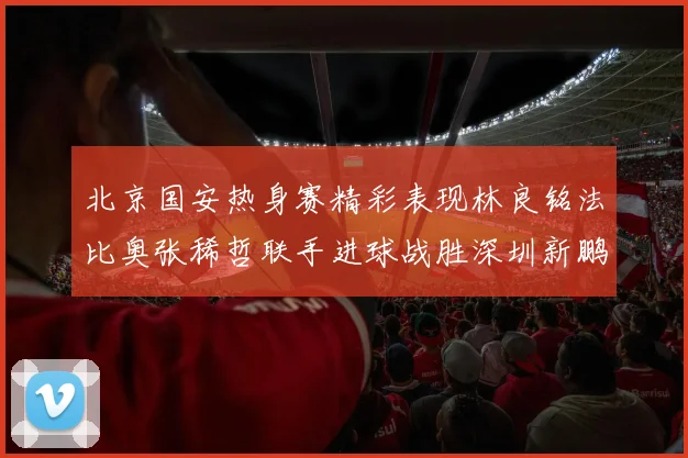 北京国安热身赛精彩表现林良铭法比奥张稀哲联手进球战胜深圳新鹏城