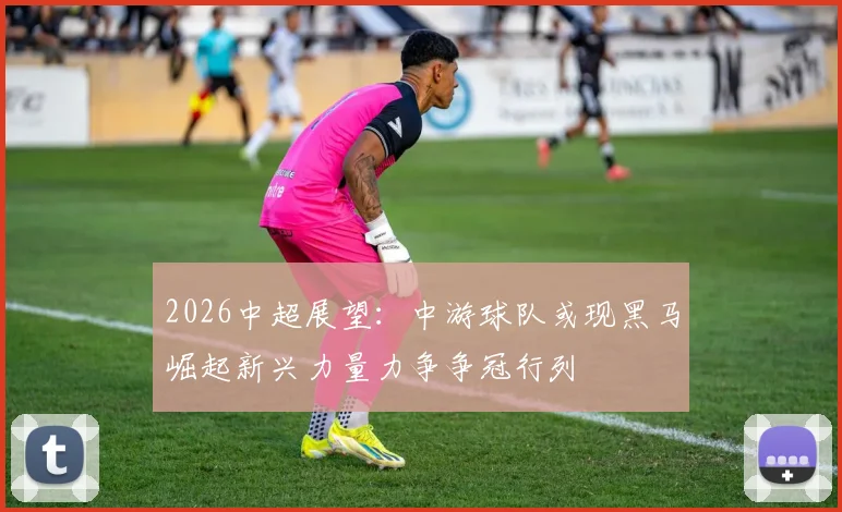 2026中超展望：中游球队或现黑马崛起新兴力量力争争冠行列