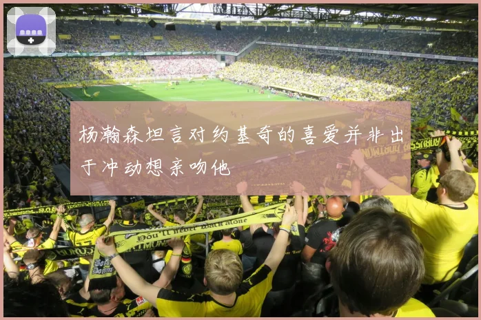 杨瀚森坦言对约基奇的喜爱并非出于冲动想亲吻他
