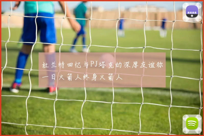 杜兰特回忆与PJ塔克的深厚友谊称一日火箭人终身火箭人