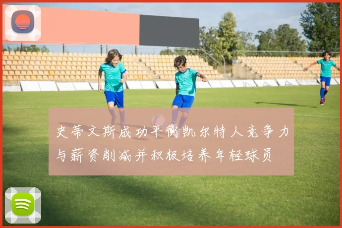 史蒂文斯成功平衡凯尔特人竞争力与薪资削减并积极培养年轻球员