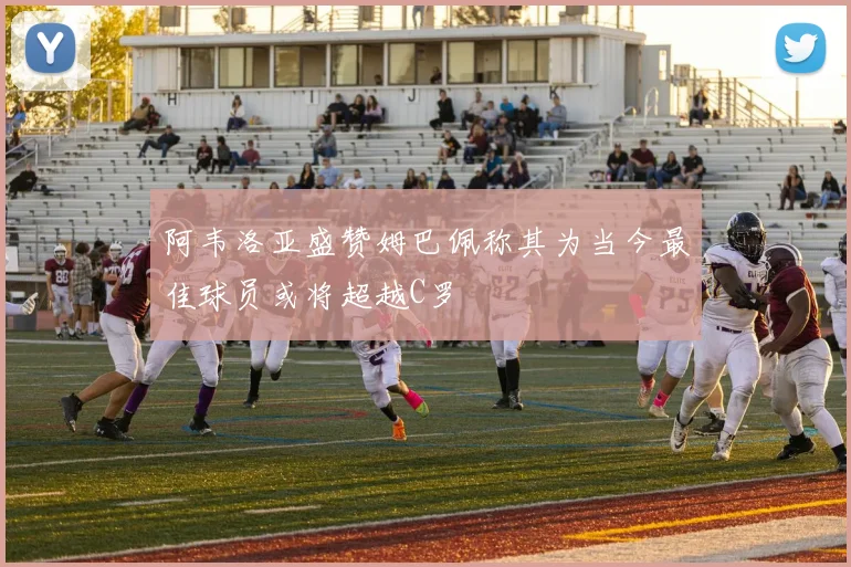 阿韦洛亚盛赞姆巴佩称其为当今最佳球员或将超越C罗