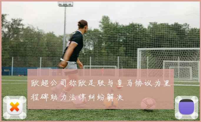 欧超公司称欧足联与皇马协议为里程碑助力法律纠纷解决