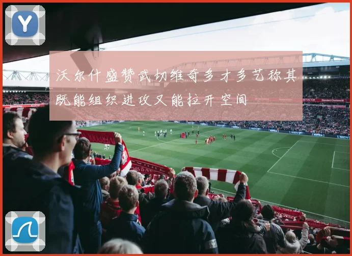 沃尔什盛赞武切维奇多才多艺称其既能组织进攻又能拉开空间