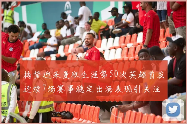 梅努迎来曼联生涯第50次英超首发连续7场赛事稳定出场表现引关注