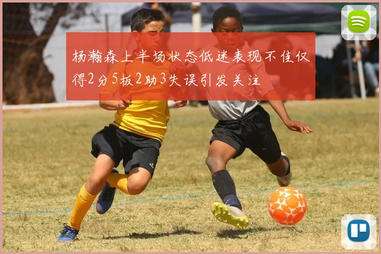 杨瀚森上半场状态低迷表现不佳仅得2分5板2助3失误引发关注