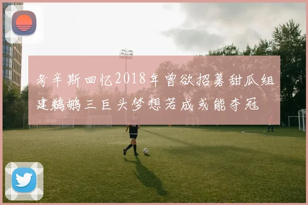 考辛斯回忆2018年曾欲招募甜瓜组建鹈鹕三巨头梦想若成或能夺冠