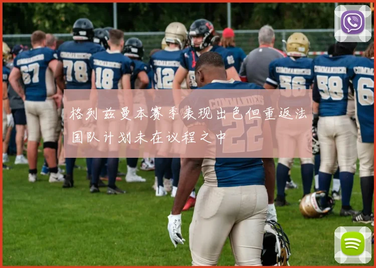 格列兹曼本赛季表现出色但重返法国队计划未在议程之中