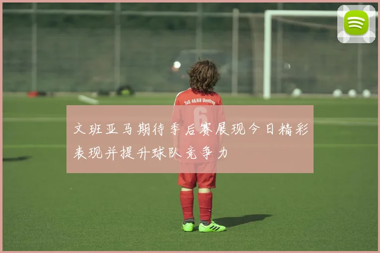 文班亚马期待季后赛展现今日精彩表现并提升球队竞争力